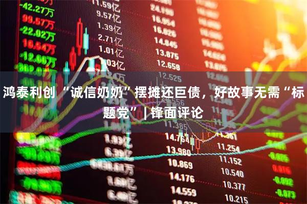 鸿泰利创 “诚信奶奶”摆摊还巨债，好故事无需“标题党” | 锋面评论